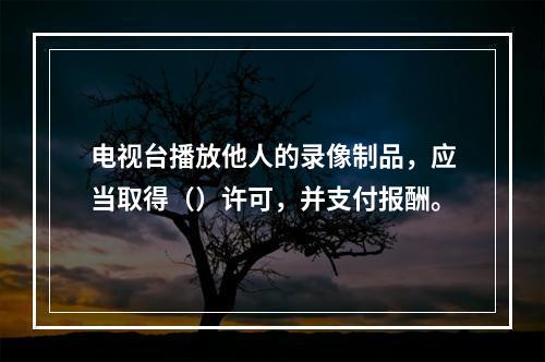 电视台播放他人的录像制品，应当取得（）许可，并支付报酬。