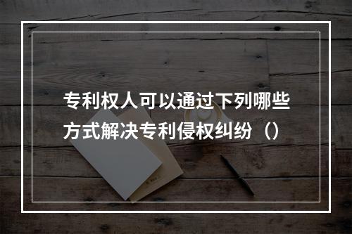 专利权人可以通过下列哪些方式解决专利侵权纠纷（）