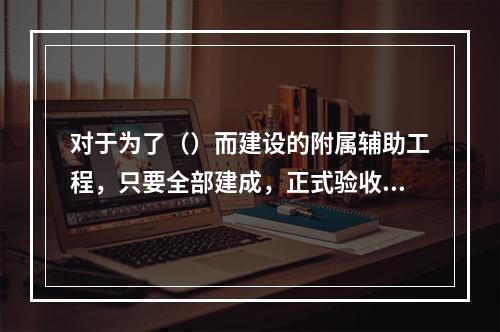 对于为了（）而建设的附属辅助工程，只要全部建成，正式验收交付