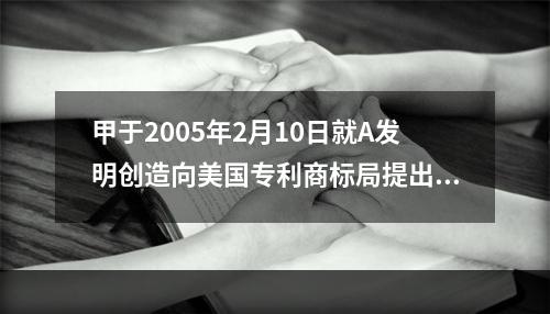 甲于2005年2月10日就A发明创造向美国专利商标局提出了发