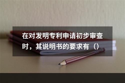 在对发明专利申请初步审查时，其说明书的要求有（）