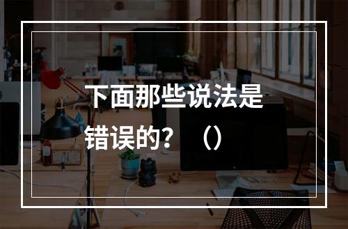 下面那些说法是错误的？（）