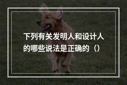 下列有关发明人和设计人的哪些说法是正确的（）