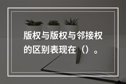 版权与版权与邻接权的区别表现在（）。