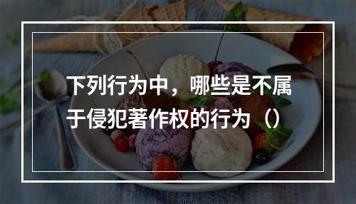 下列行为中，哪些是不属于侵犯著作权的行为（）