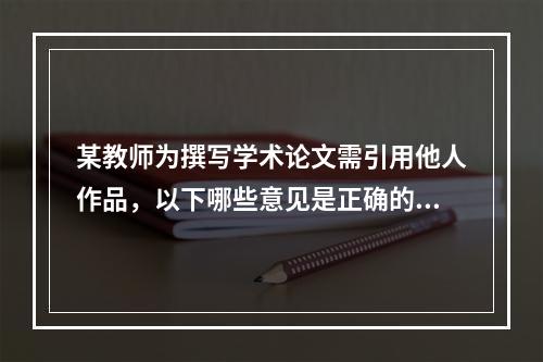 某教师为撰写学术论文需引用他人作品，以下哪些意见是正确的（）