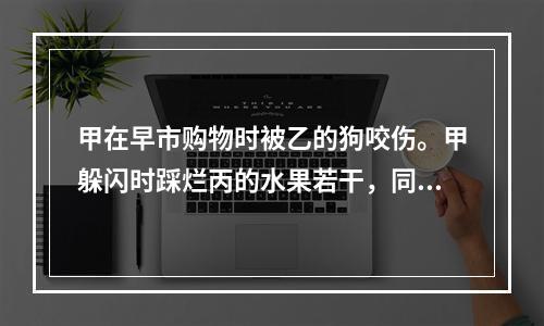 甲在早市购物时被乙的狗咬伤。甲躲闪时踩烂丙的水果若干，同时用