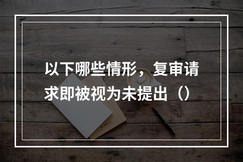 以下哪些情形，复审请求即被视为未提出（）