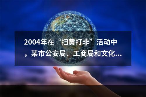 2004年在“扫黄打非”活动中，某市公安局、工商局和文化局共