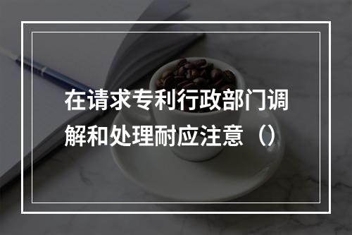 在请求专利行政部门调解和处理耐应注意（）