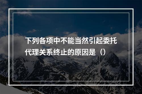 下列各项中不能当然引起委托代理关系终止的原因是（）