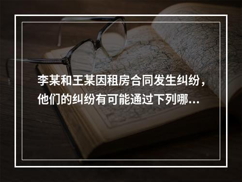 李某和王某因租房合同发生纠纷，他们的纠纷有可能通过下列哪些方