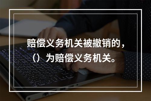 赔偿义务机关被撤销的，（）为赔偿义务机关。