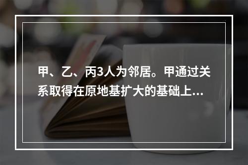 甲、乙、丙3人为邻居。甲通过关系取得在原地基扩大的基础上扩大