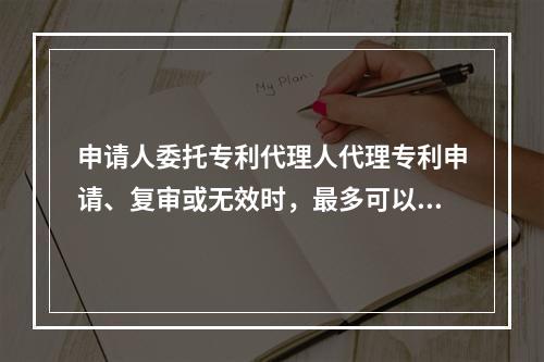 申请人委托专利代理人代理专利申请、复审或无效时，最多可以委托