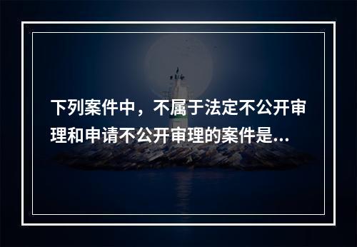 下列案件中，不属于法定不公开审理和申请不公开审理的案件是（）