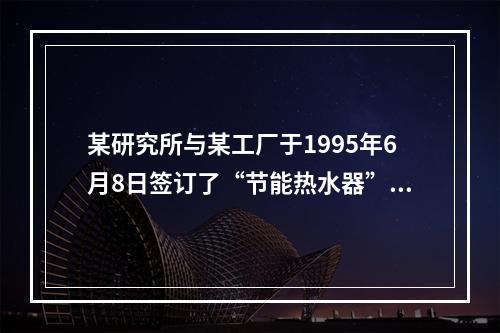 某研究所与某工厂于1995年6月8日签订了“节能热水器”技术