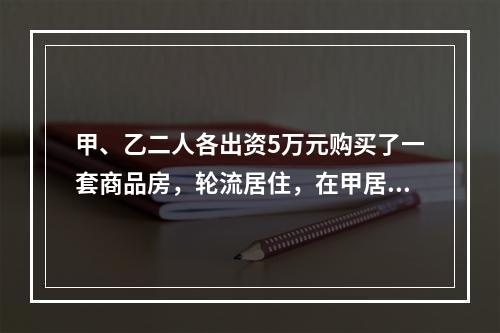 甲、乙二人各出资5万元购买了一套商品房，轮流居住，在甲居住期