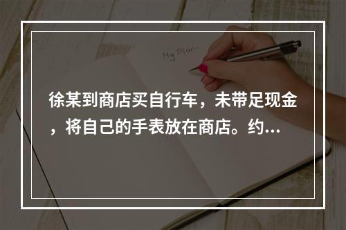 徐某到商店买自行车，未带足现金，将自己的手表放在商店。约定次