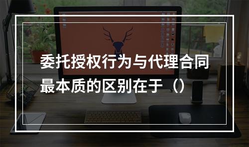 委托授权行为与代理合同最本质的区别在于（）