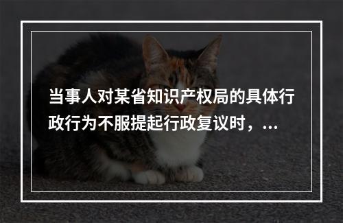 当事人对某省知识产权局的具体行政行为不服提起行政复议时，可以