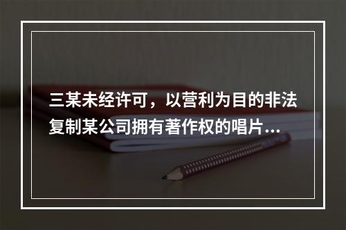 三某未经许可，以营利为目的非法复制某公司拥有著作权的唱片，情