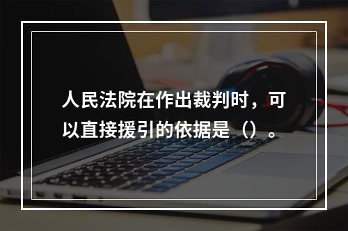 人民法院在作出裁判时，可以直接援引的依据是（）。