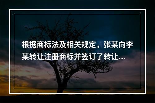 根据商标法及相关规定，张某向李某转让注册商标并签订了转让协议