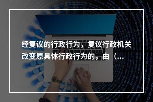 经复议的行政行为，复议行政机关改变原具体行政行为的，由（）作