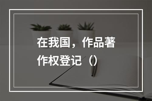 在我国，作品著作权登记（）