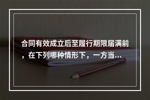 合同有效成立后至履行期限届满前，在下列哪种情形下，一方当事人