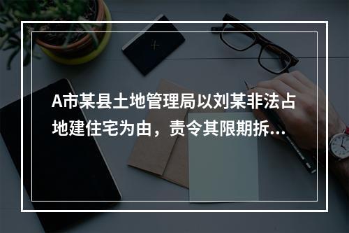 A市某县土地管理局以刘某非法占地建住宅为由，责令其限期拆除建