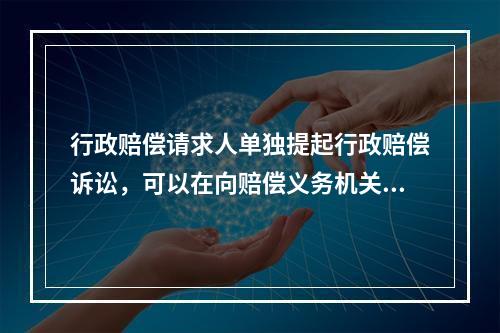 行政赔偿请求人单独提起行政赔偿诉讼，可以在向赔偿义务机关提交