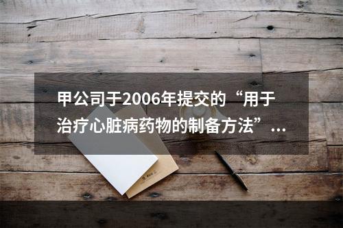 甲公司于2006年提交的“用于治疗心脏病药物的制备方法”的发