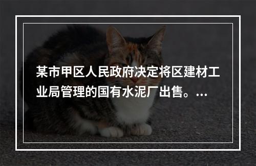 某市甲区人民政府决定将区建材工业局管理的国有水泥厂出售。水泥