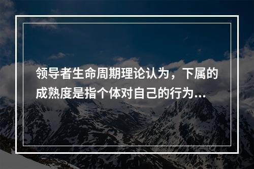 领导者生命周期理论认为，下属的成熟度是指个体对自己的行为负