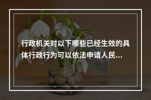 行政机关对以下哪些已经生效的具体行政行为可以依法申请人民法院