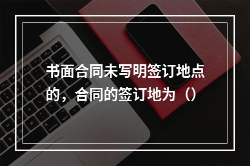 书面合同未写明签订地点的，合同的签订地为（）