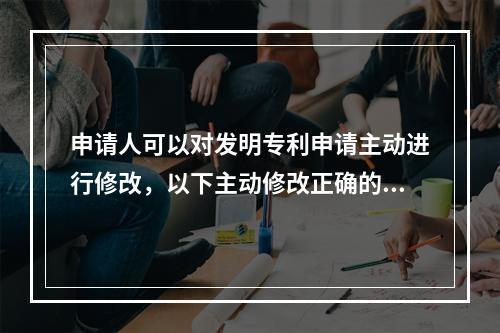 申请人可以对发明专利申请主动进行修改，以下主动修改正确的是？