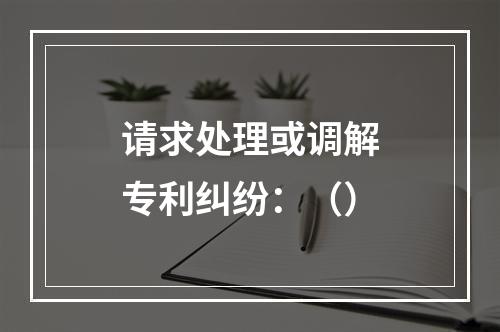 请求处理或调解专利纠纷：（）