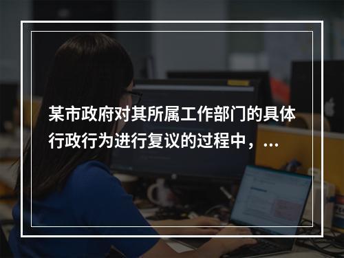 某市政府对其所属工作部门的具体行政行为进行复议的过程中，该工