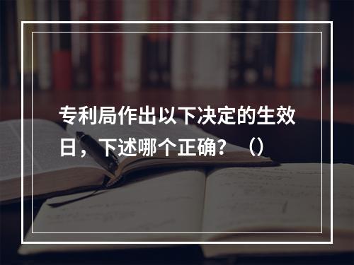 专利局作出以下决定的生效日，下述哪个正确？（）