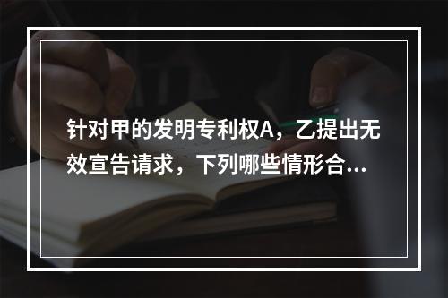 针对甲的发明专利权A，乙提出无效宣告请求，下列哪些情形合议组