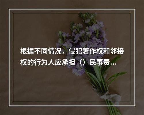 根据不同情况，侵犯著作权和邻接权的行为人应承担（）民事责任。