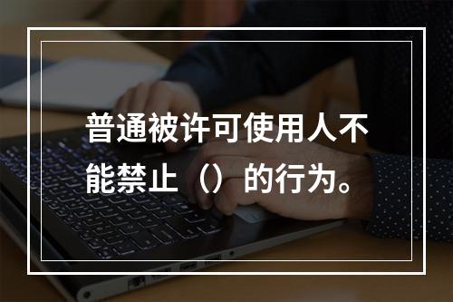 普通被许可使用人不能禁止（）的行为。