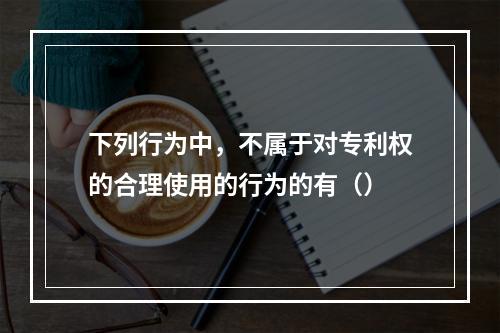 下列行为中，不属于对专利权的合理使用的行为的有（）