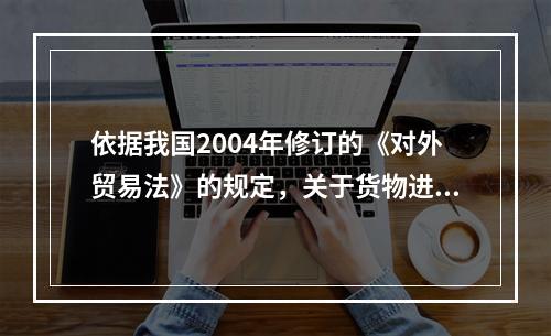 依据我国2004年修订的《对外贸易法》的规定，关于货物进出口