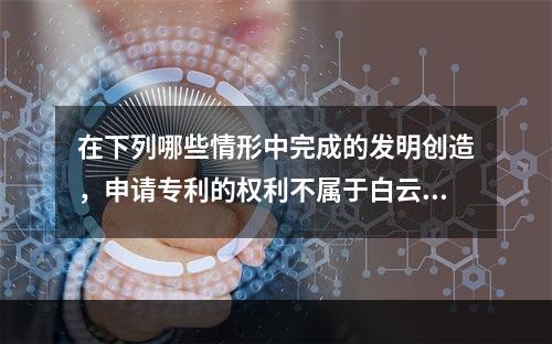 在下列哪些情形中完成的发明创造，申请专利的权利不属于白云公司