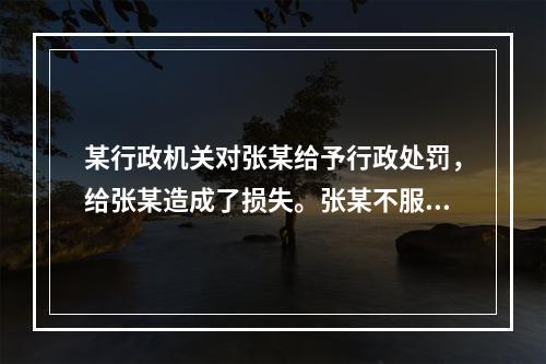 某行政机关对张某给予行政处罚，给张某造成了损失。张某不服，申