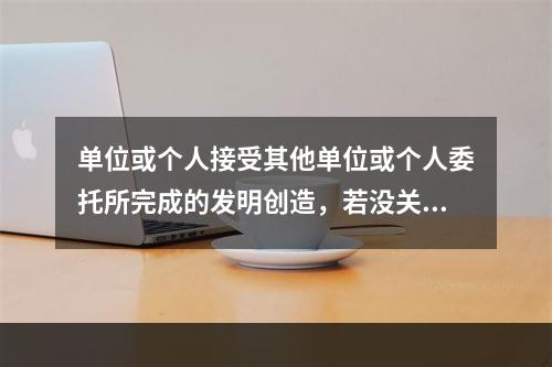 单位或个人接受其他单位或个人委托所完成的发明创造，若没关于者